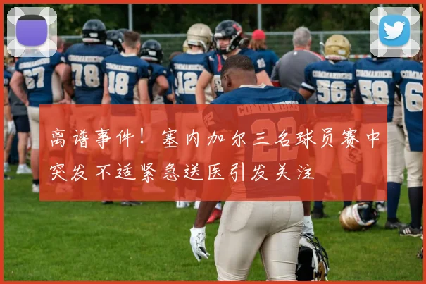 离谱事件！塞内加尔三名球员赛中突发不适紧急送医引发关注