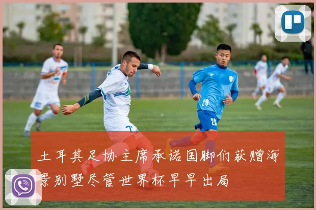 土耳其足协主席承诺国脚们获赠海景别墅尽管世界杯早早出局