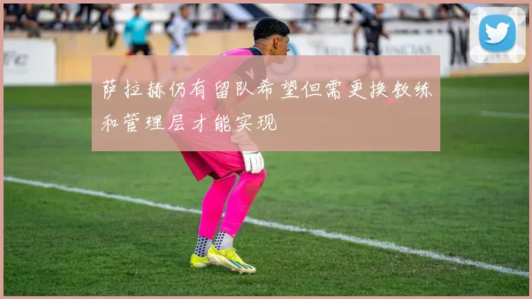 萨拉赫仍有留队希望但需更换教练和管理层才能实现