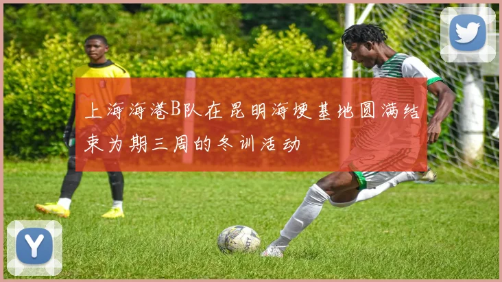上海海港B队在昆明海埂基地圆满结束为期三周的冬训活动