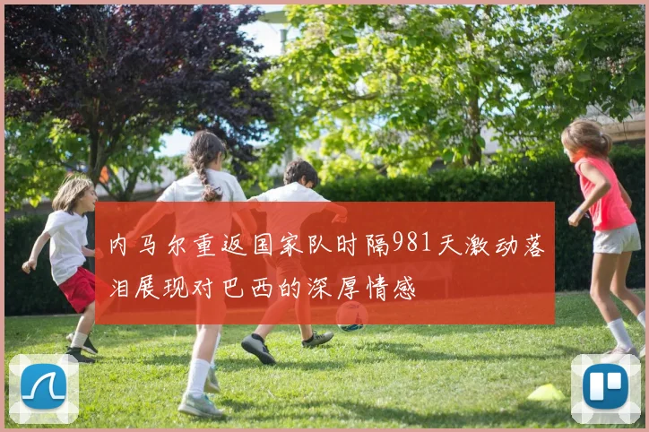 内马尔重返国家队时隔981天激动落泪展现对巴西的深厚情感