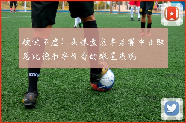 硬仗不虚！美媒盘点季后赛中击败恩比德和字母哥的球星表现