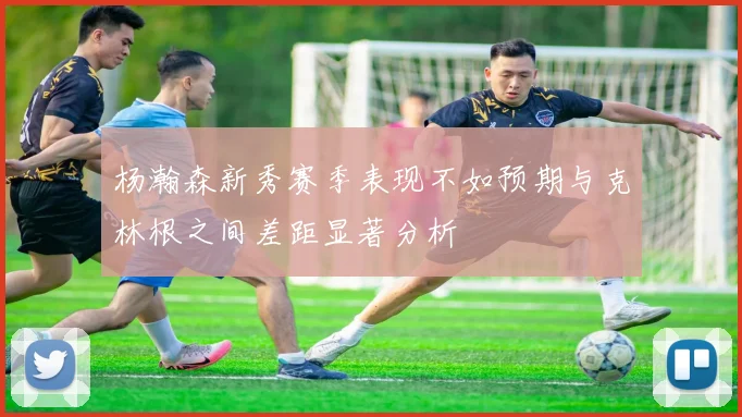 杨瀚森新秀赛季表现不如预期与克林根之间差距显著分析
