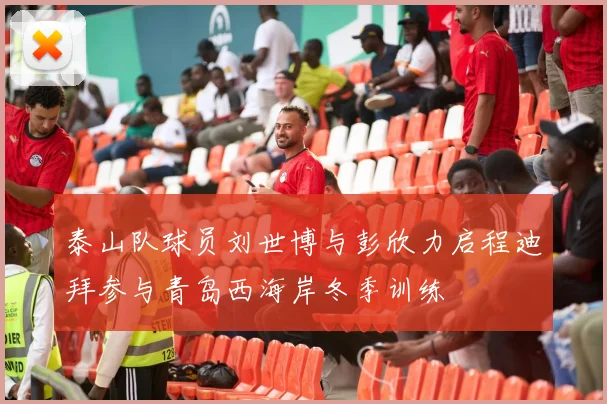 泰山队球员刘世博与彭欣力启程迪拜参与青岛西海岸冬季训练