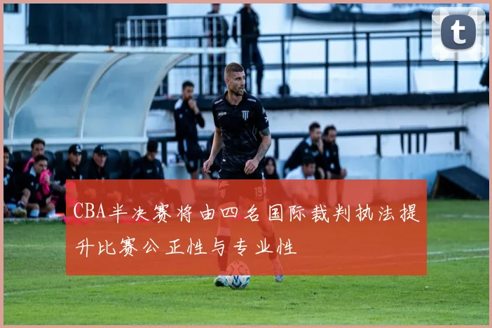CBA半决赛将由四名国际裁判执法提升比赛公正性与专业性