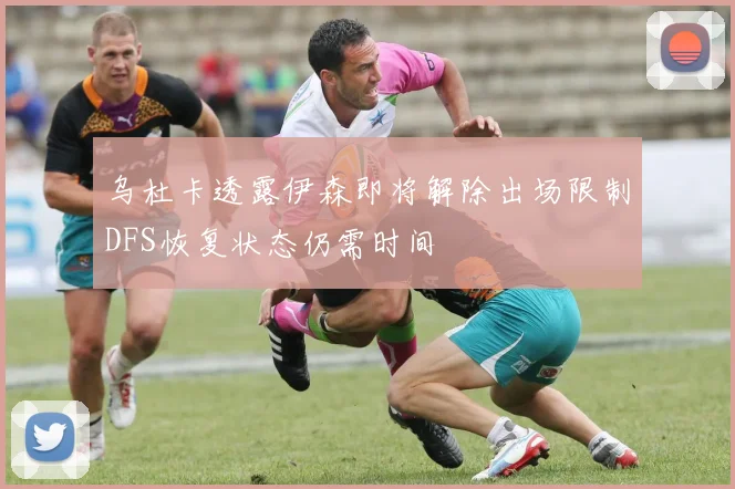 乌杜卡透露伊森即将解除出场限制DFS恢复状态仍需时间