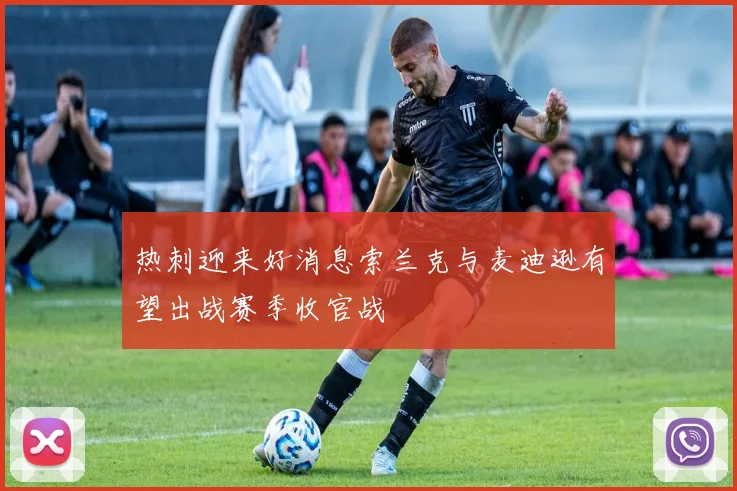 热刺迎来好消息索兰克与麦迪逊有望出战赛季收官战