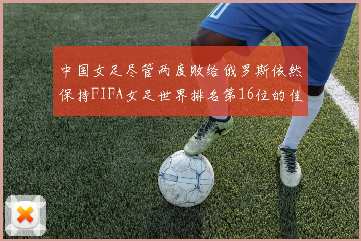 中国女足尽管两度败给俄罗斯依然保持FIFA女足世界排名第16位的佳绩