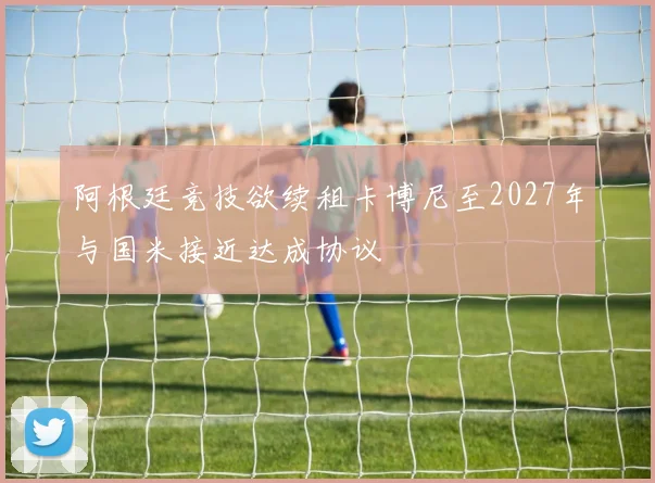 阿根廷竞技欲续租卡博尼至2027年与国米接近达成协议