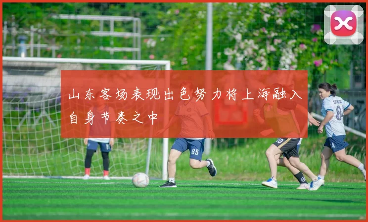 山东客场表现出色努力将上海融入自身节奏之中