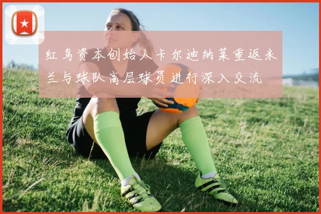 红鸟资本创始人卡尔迪纳莱重返米兰与球队高层球员进行深入交流
