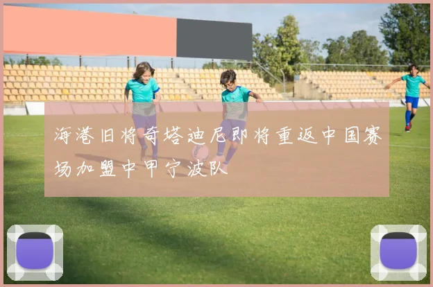 海港旧将奇塔迪尼即将重返中国赛场加盟中甲宁波队