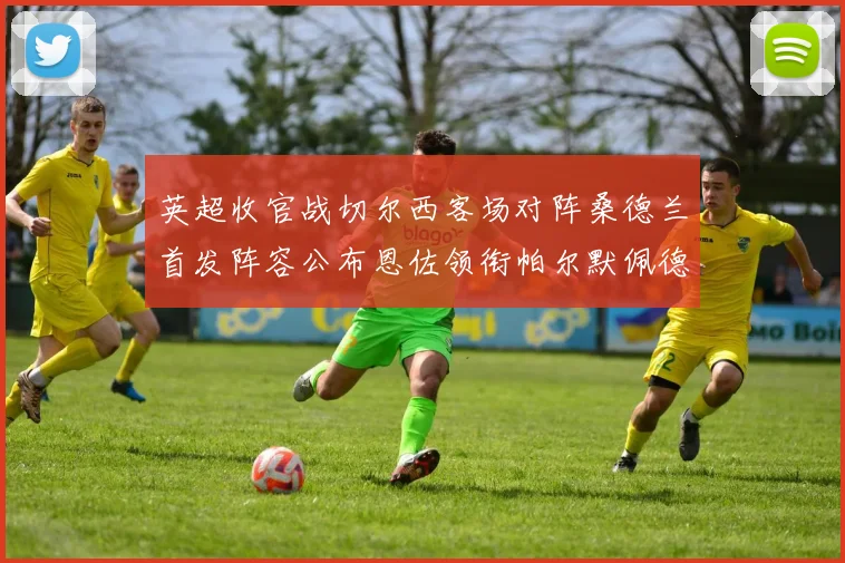 英超收官战切尔西客场对阵桑德兰首发阵容公布恩佐领衔帕尔默佩德罗先发